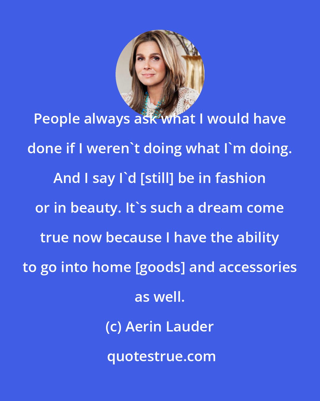 Aerin Lauder: People always ask what I would have done if I weren't doing what I'm doing. And I say I'd [still] be in fashion or in beauty. It's such a dream come true now because I have the ability to go into home [goods] and accessories as well.