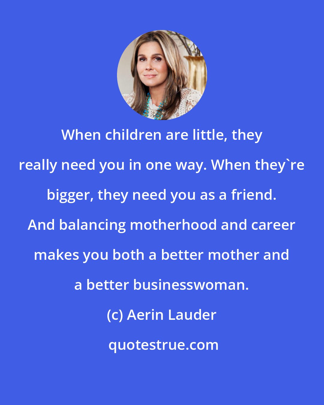 Aerin Lauder: When children are little, they really need you in one way. When they're bigger, they need you as a friend. And balancing motherhood and career makes you both a better mother and a better businesswoman.