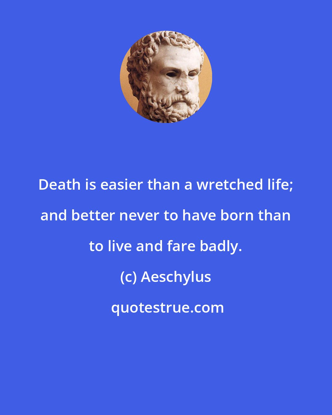 Aeschylus: Death is easier than a wretched life; and better never to have born than to live and fare badly.