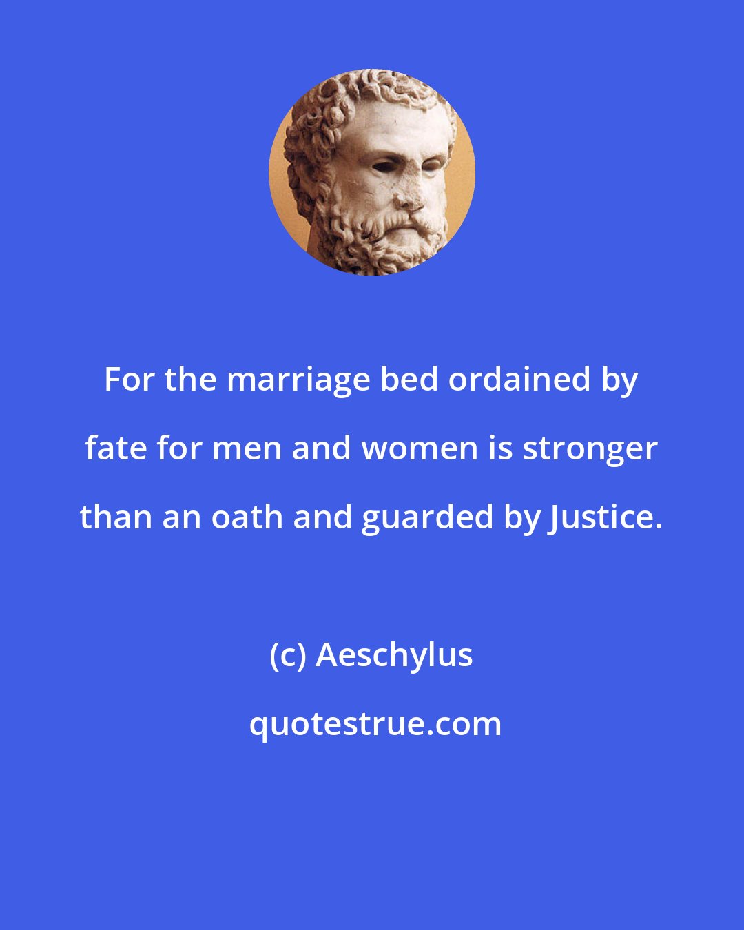 Aeschylus: For the marriage bed ordained by fate for men and women is stronger than an oath and guarded by Justice.