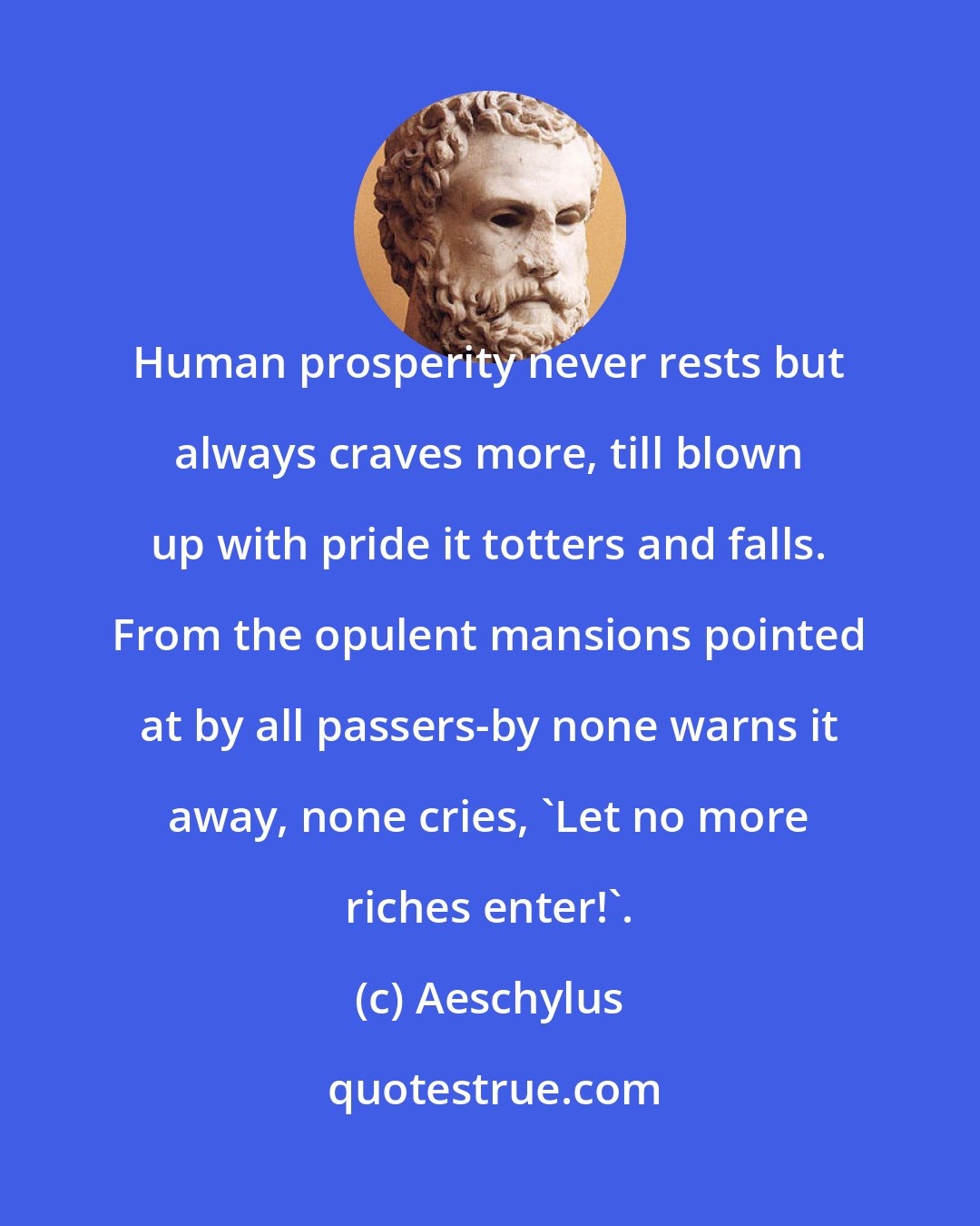 Aeschylus: Human prosperity never rests but always craves more, till blown up with pride it totters and falls. From the opulent mansions pointed at by all passers-by none warns it away, none cries, 'Let no more riches enter!'.