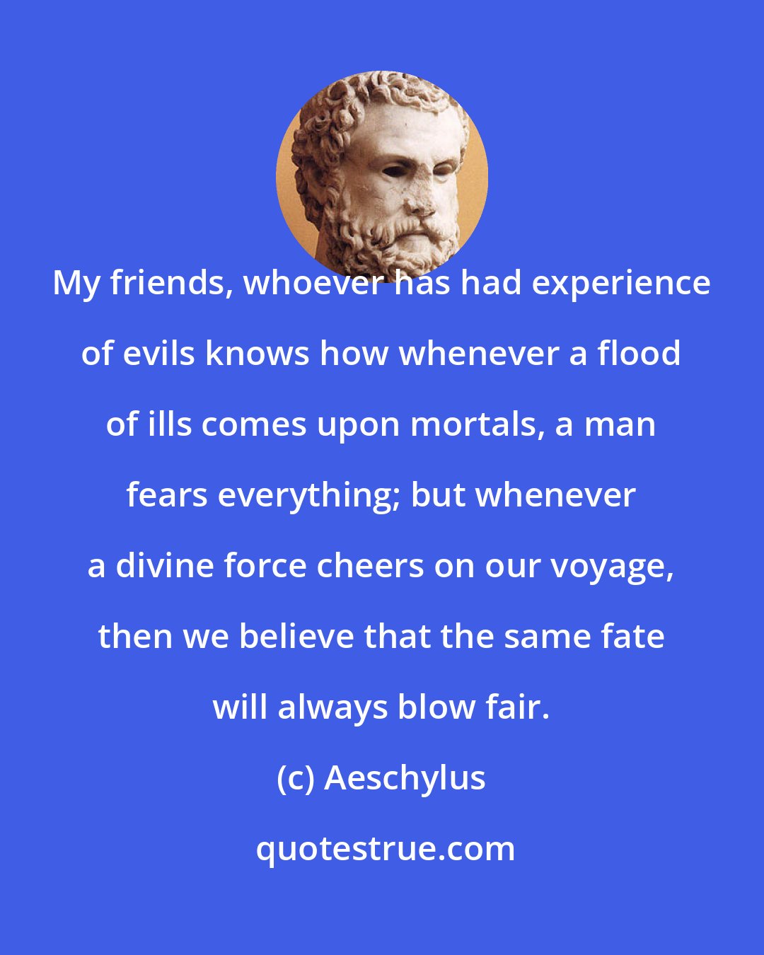 Aeschylus: My friends, whoever has had experience of evils knows how whenever a flood of ills comes upon mortals, a man fears everything; but whenever a divine force cheers on our voyage, then we believe that the same fate will always blow fair.