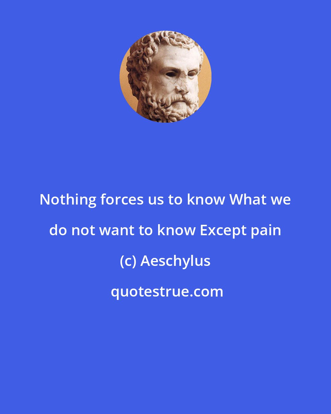 Aeschylus: Nothing forces us to know What we do not want to know Except pain