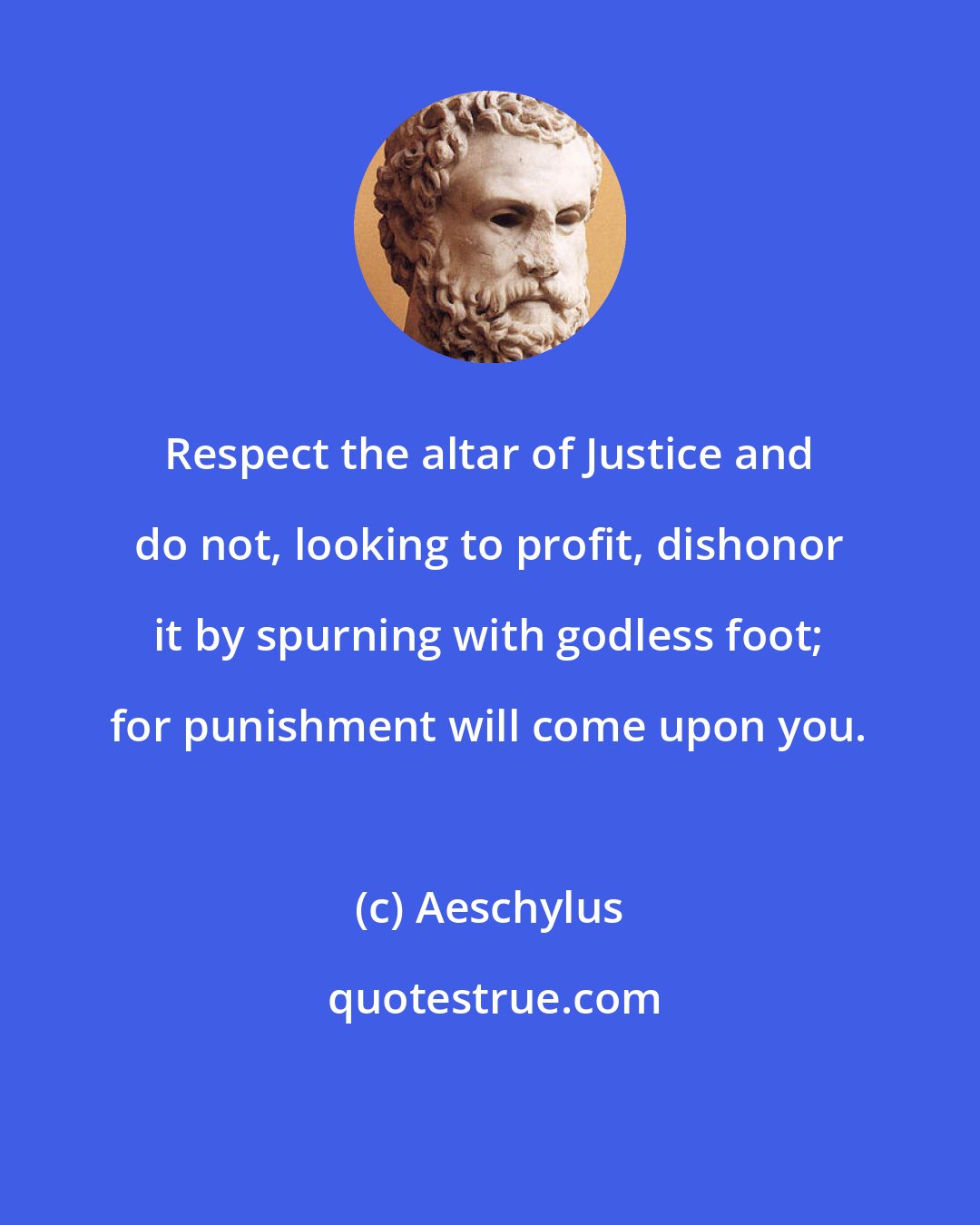 Aeschylus: Respect the altar of Justice and do not, looking to profit, dishonor it by spurning with godless foot; for punishment will come upon you.