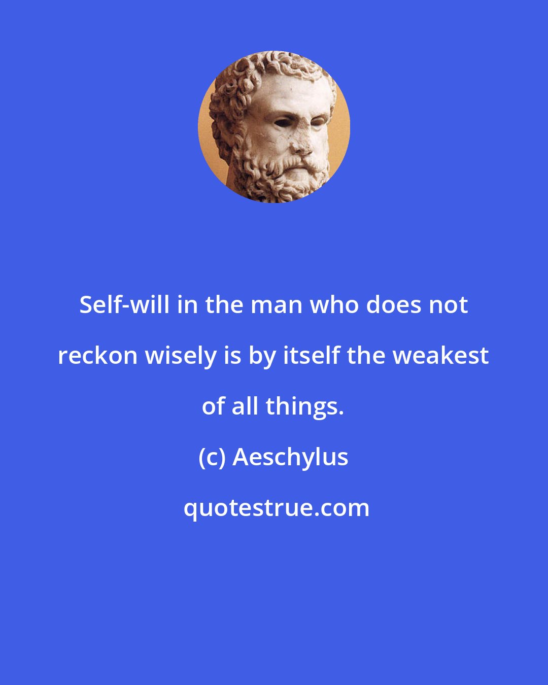 Aeschylus: Self-will in the man who does not reckon wisely is by itself the weakest of all things.