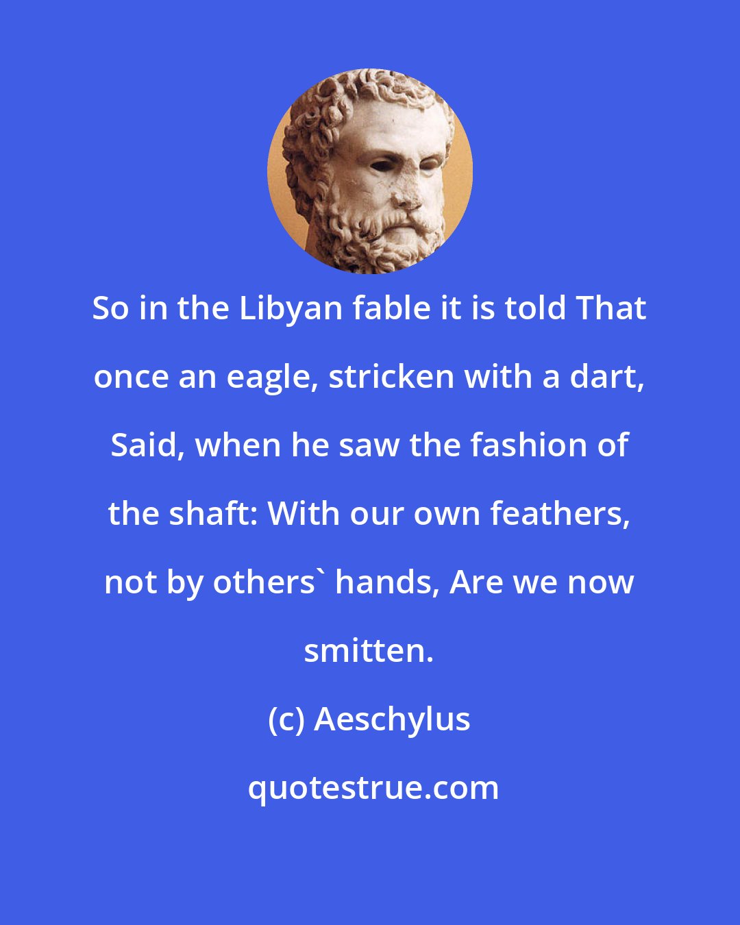 Aeschylus: So in the Libyan fable it is told That once an eagle, stricken with a dart, Said, when he saw the fashion of the shaft: With our own feathers, not by others' hands, Are we now smitten.