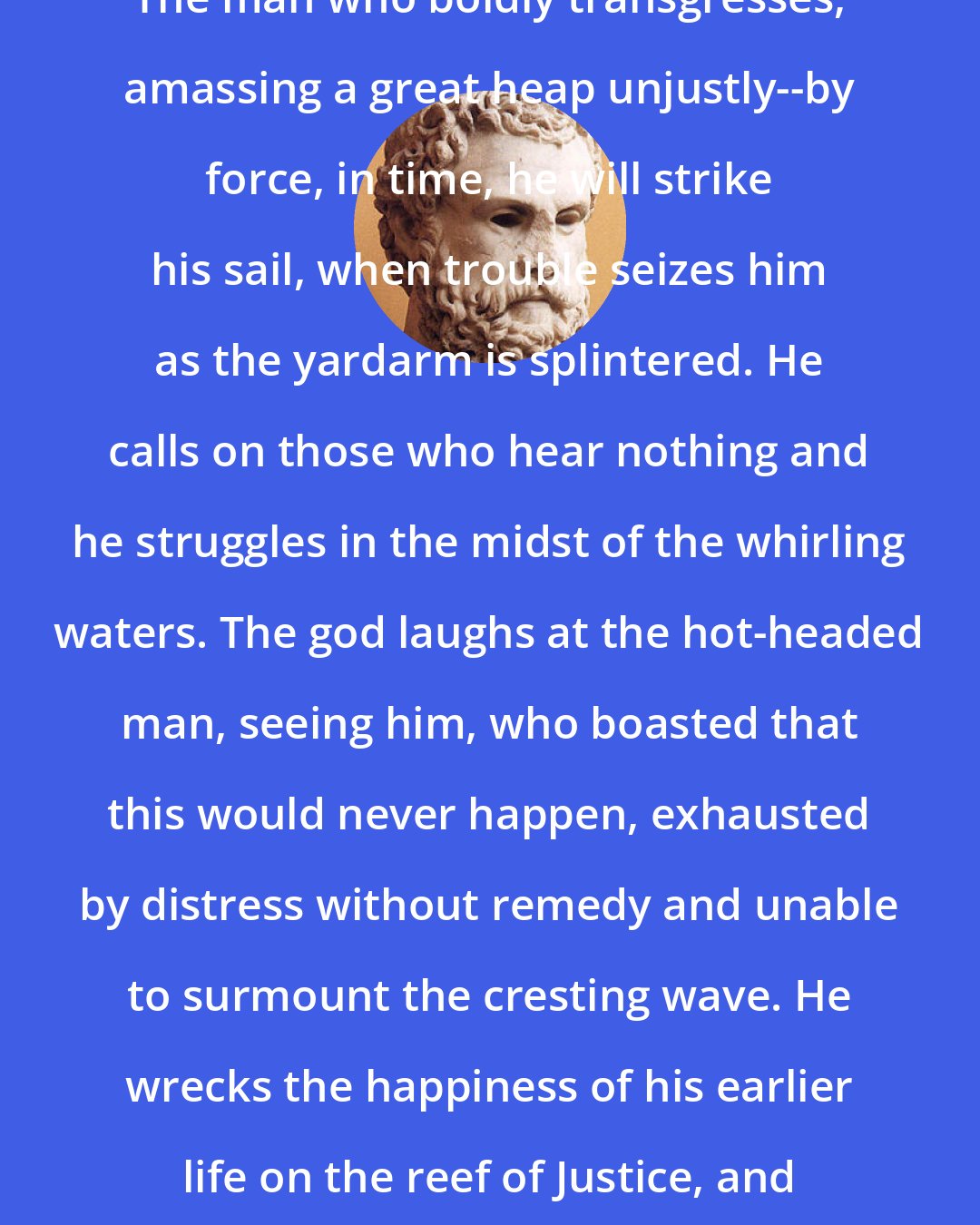 Aeschylus: The man who boldly transgresses, amassing a great heap unjustly--by force, in time, he will strike his sail, when trouble seizes him as the yardarm is splintered. He calls on those who hear nothing and he struggles in the midst of the whirling waters. The god laughs at the hot-headed man, seeing him, who boasted that this would never happen, exhausted by distress without remedy and unable to surmount the cresting wave. He wrecks the happiness of his earlier life on the reef of Justice, and he perishes unwept, unseen.