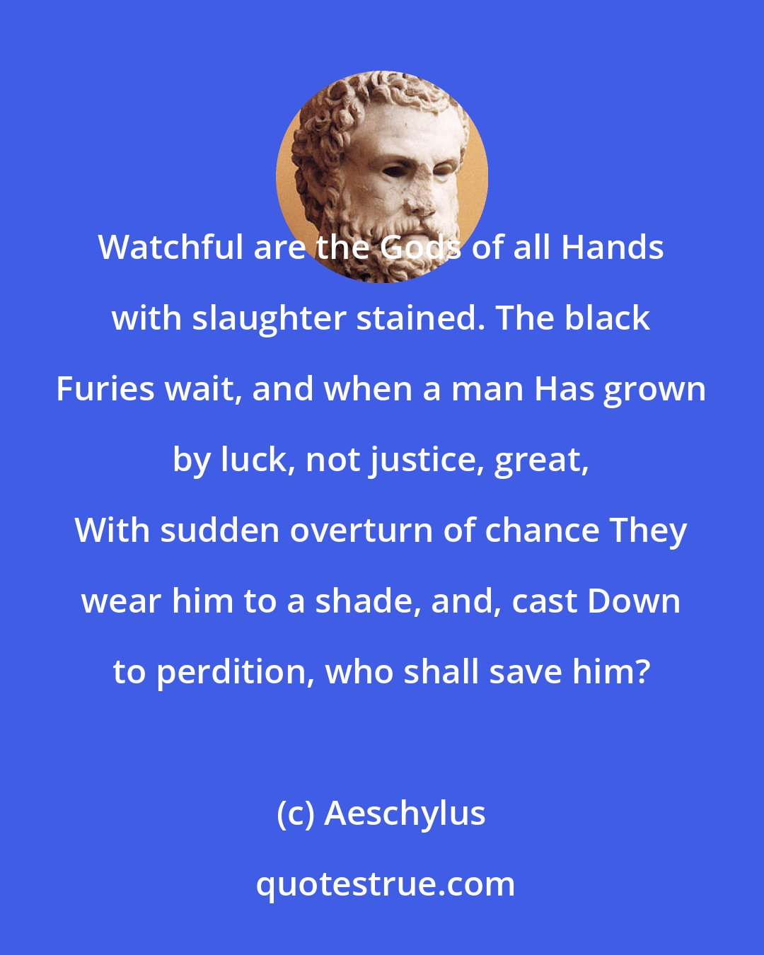 Aeschylus: Watchful are the Gods of all Hands with slaughter stained. The black Furies wait, and when a man Has grown by luck, not justice, great, With sudden overturn of chance They wear him to a shade, and, cast Down to perdition, who shall save him?