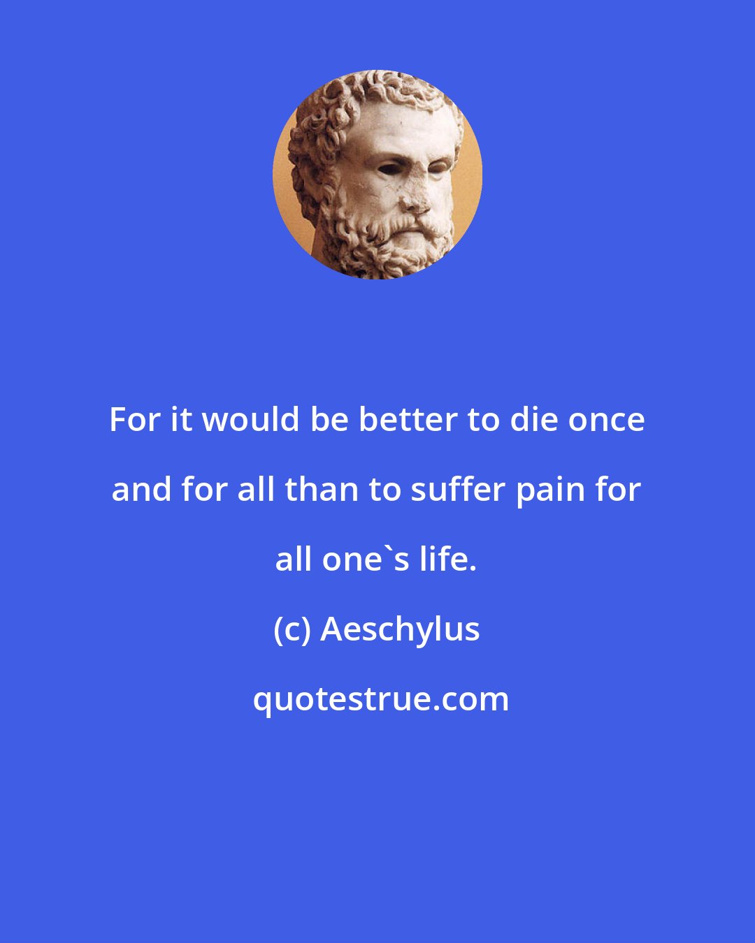 Aeschylus: For it would be better to die once and for all than to suffer pain for all one's life.