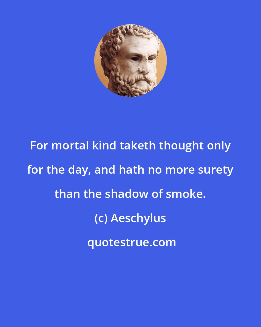 Aeschylus: For mortal kind taketh thought only for the day, and hath no more surety than the shadow of smoke.