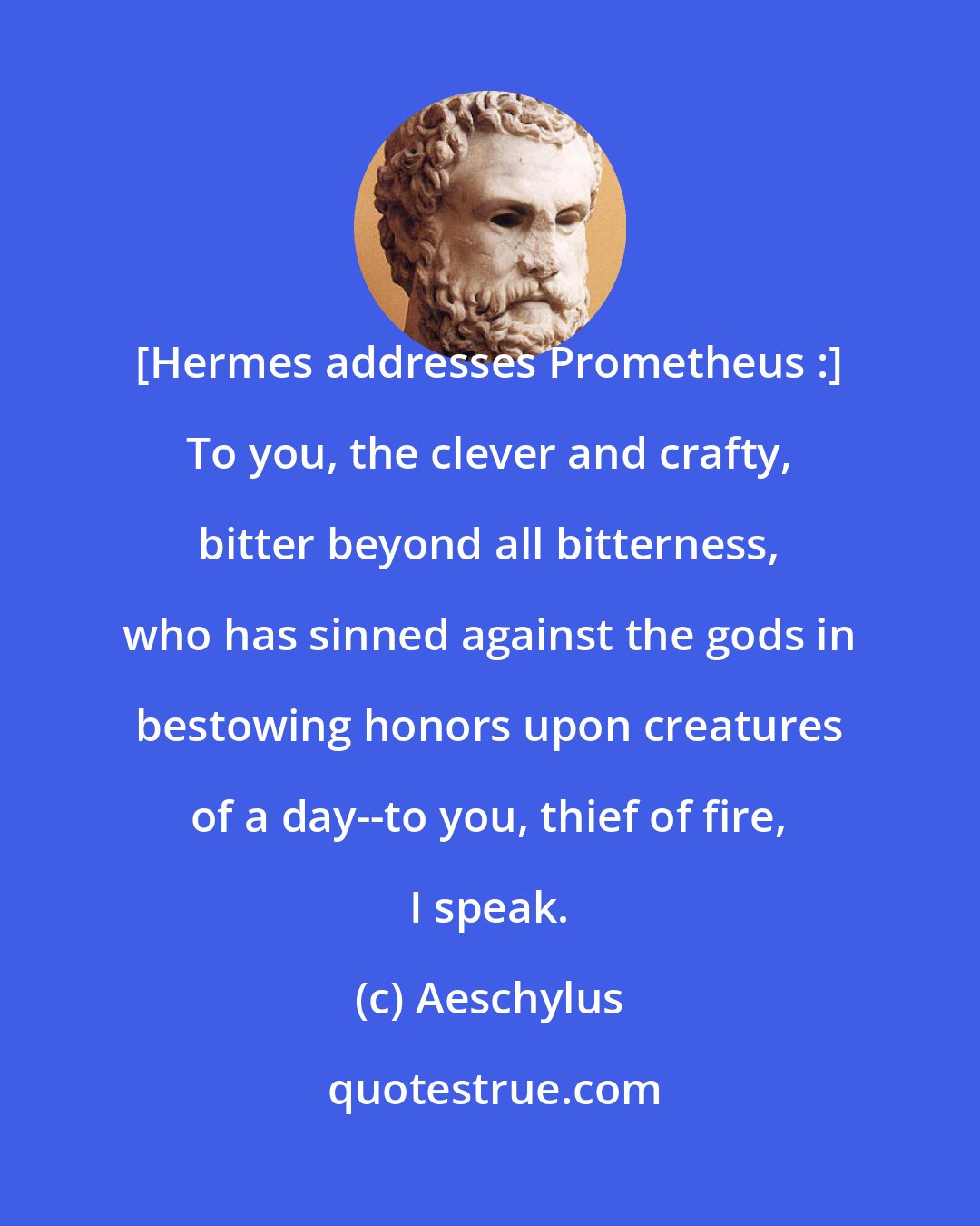 Aeschylus: [Hermes addresses Prometheus :] To you, the clever and crafty, bitter beyond all bitterness, who has sinned against the gods in bestowing honors upon creatures of a day--to you, thief of fire, I speak.