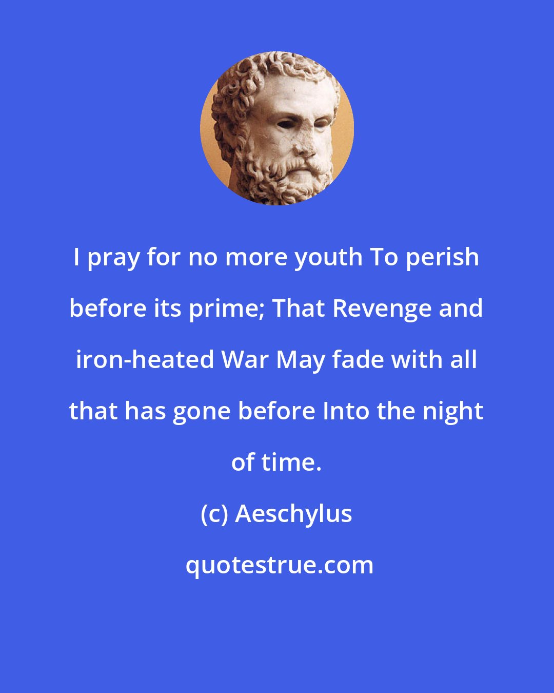 Aeschylus: I pray for no more youth To perish before its prime; That Revenge and iron-heated War May fade with all that has gone before Into the night of time.