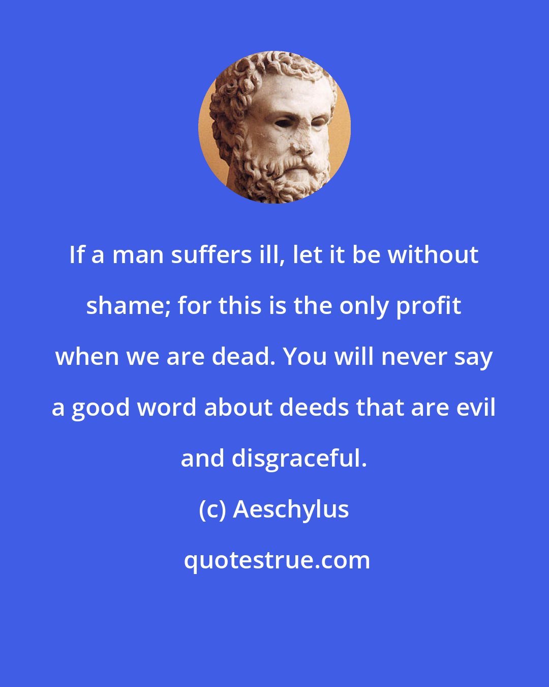 Aeschylus: If a man suffers ill, let it be without shame; for this is the only profit when we are dead. You will never say a good word about deeds that are evil and disgraceful.