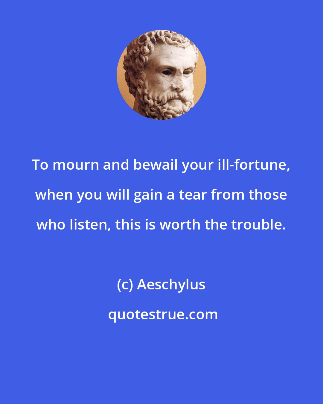 Aeschylus: To mourn and bewail your ill-fortune, when you will gain a tear from those who listen, this is worth the trouble.