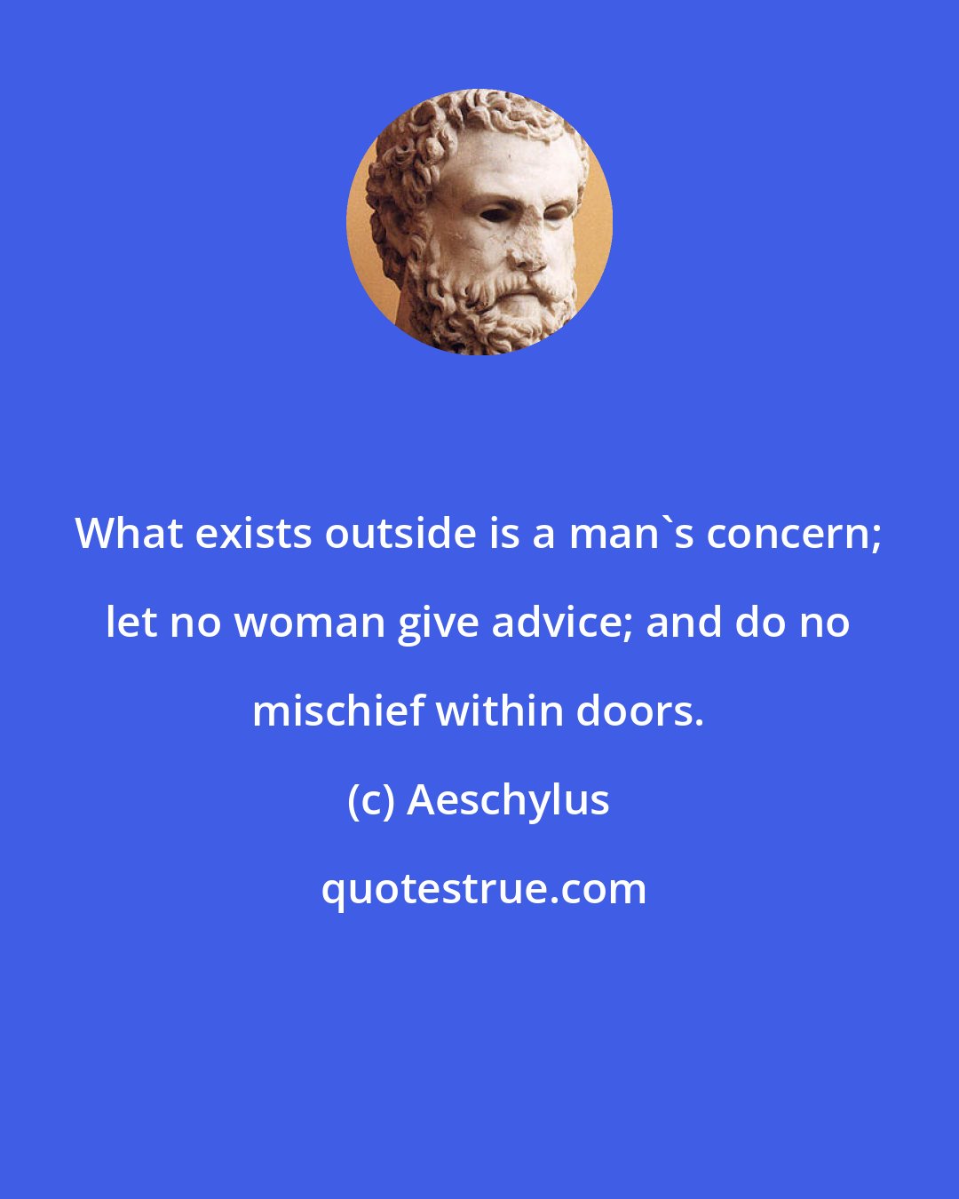 Aeschylus: What exists outside is a man's concern; let no woman give advice; and do no mischief within doors.