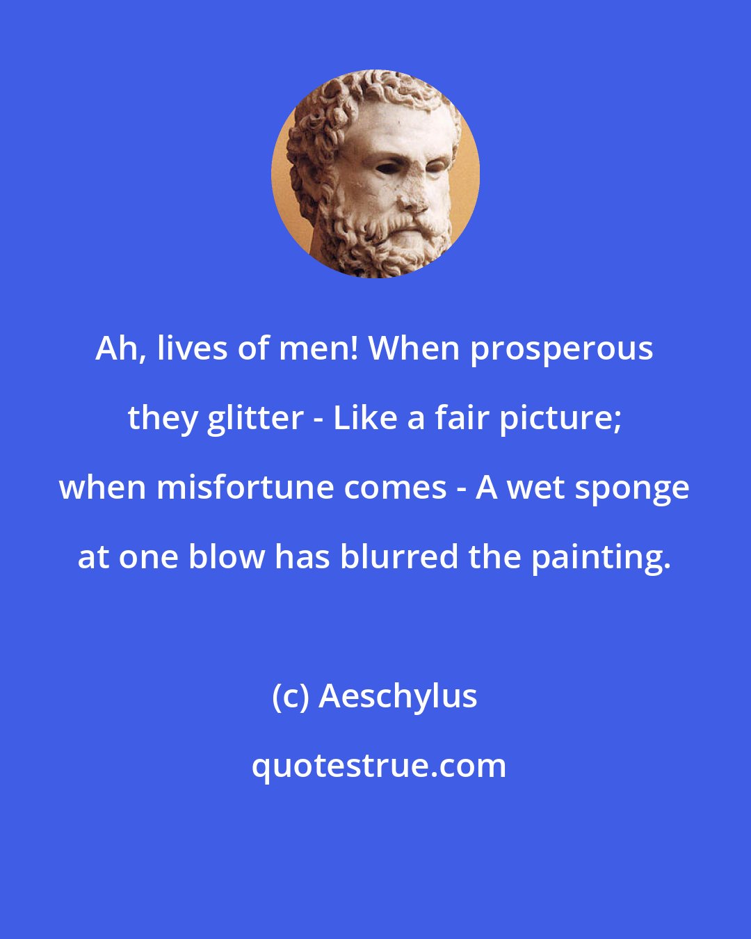 Aeschylus: Ah, lives of men! When prosperous they glitter - Like a fair picture; when misfortune comes - A wet sponge at one blow has blurred the painting.