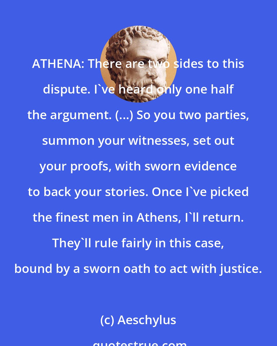 Aeschylus: ATHENA: There are two sides to this dispute. I've heard only one half the argument. (...) So you two parties, summon your witnesses, set out your proofs, with sworn evidence to back your stories. Once I've picked the finest men in Athens, I'll return. They'll rule fairly in this case, bound by a sworn oath to act with justice.