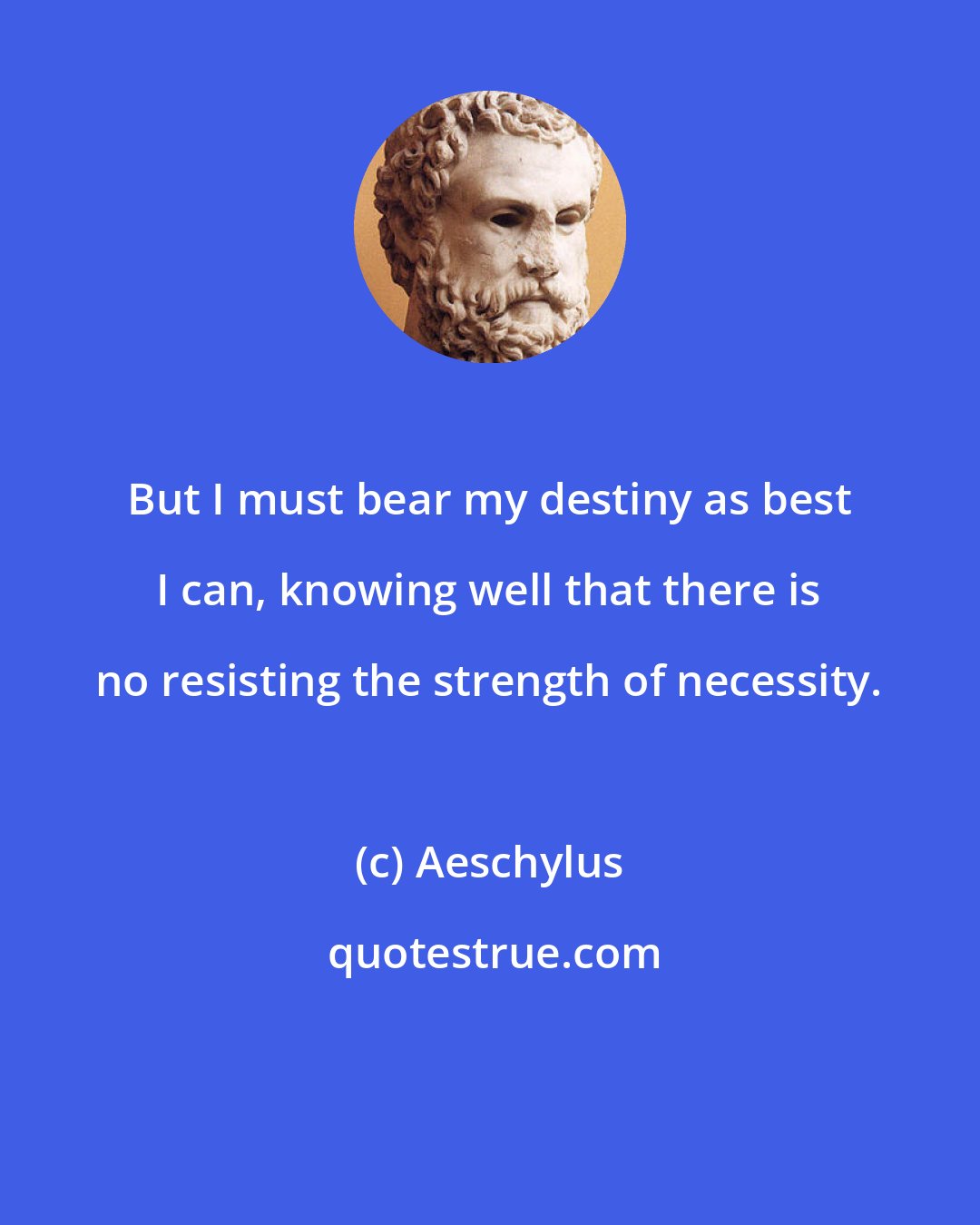 Aeschylus: But I must bear my destiny as best I can, knowing well that there is no resisting the strength of necessity.