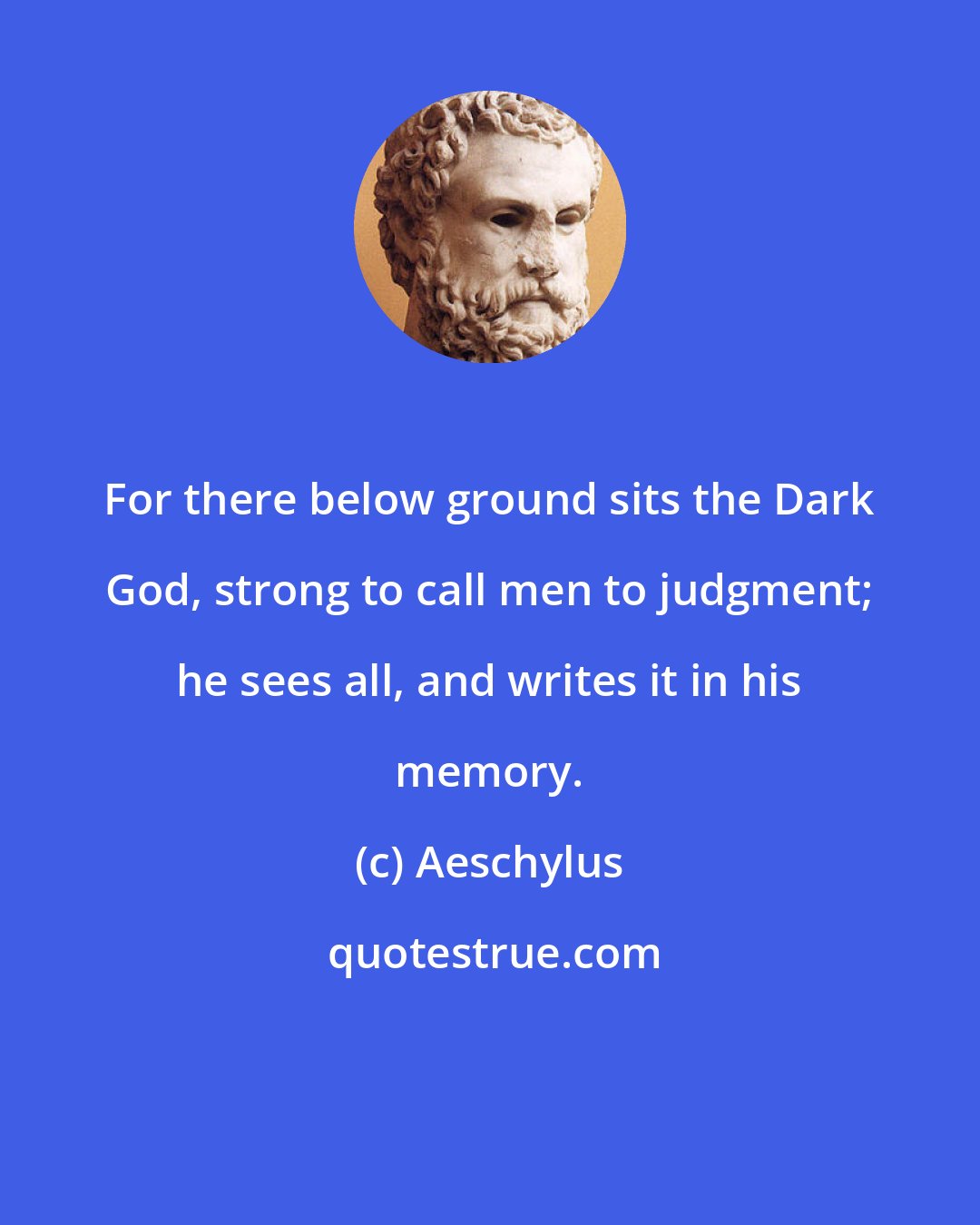 Aeschylus: For there below ground sits the Dark God, strong to call men to judgment; he sees all, and writes it in his memory.