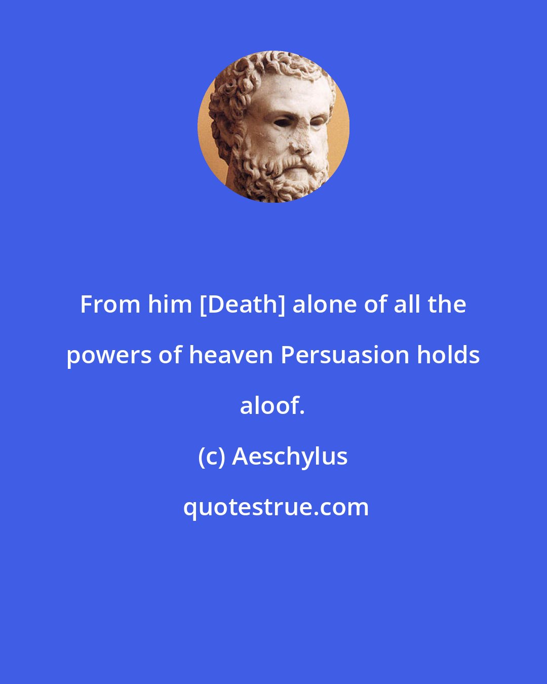 Aeschylus: From him [Death] alone of all the powers of heaven Persuasion holds aloof.