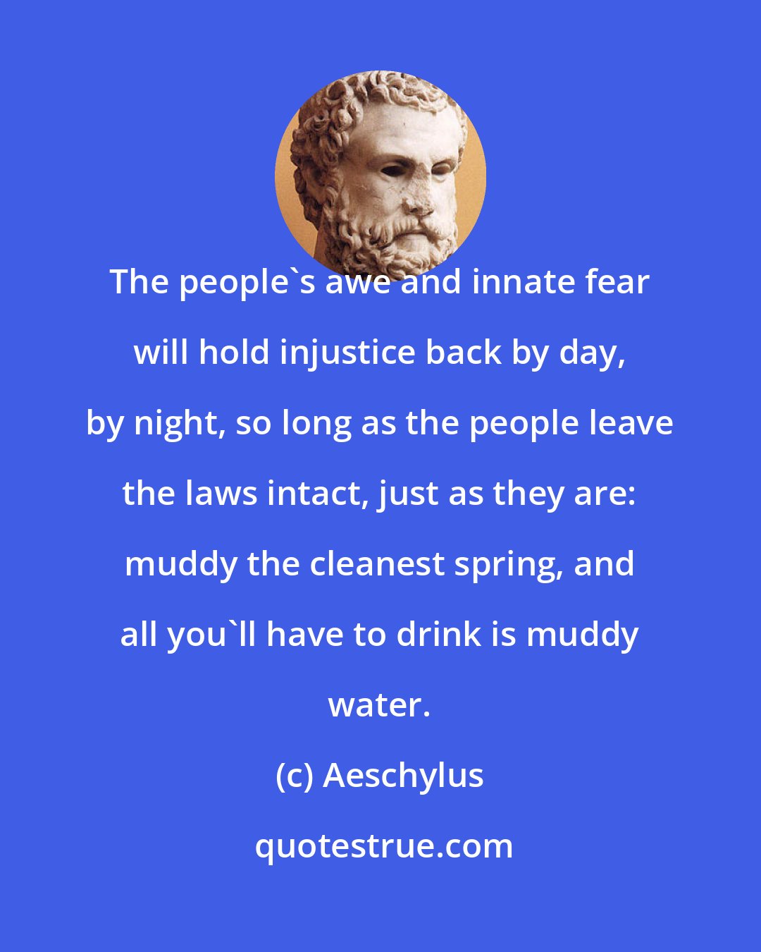 Aeschylus: The people's awe and innate fear will hold injustice back by day, by night, so long as the people leave the laws intact, just as they are: muddy the cleanest spring, and all you'll have to drink is muddy water.