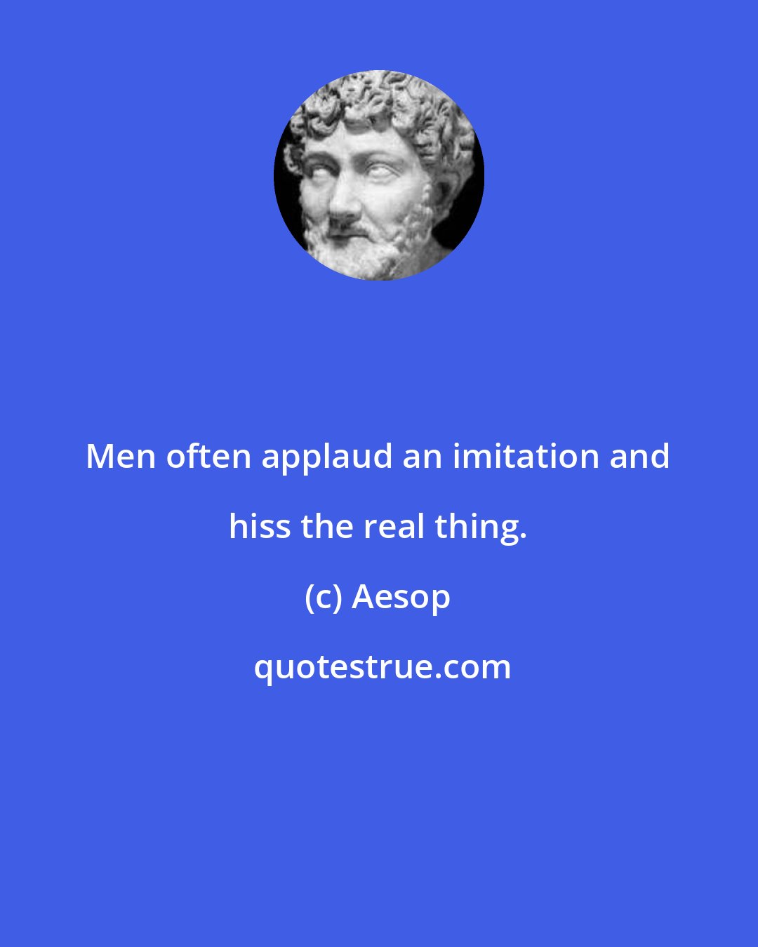 Aesop: Men often applaud an imitation and hiss the real thing.