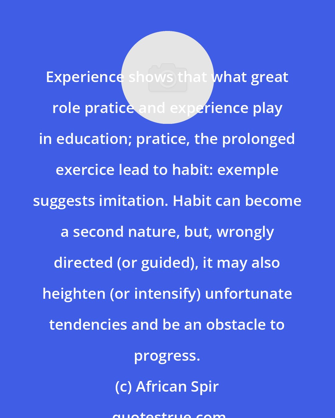 African Spir: Experience shows that what great role pratice and experience play in education; pratice, the prolonged exercice lead to habit: exemple suggests imitation. Habit can become a second nature, but, wrongly directed (or guided), it may also heighten (or intensify) unfortunate tendencies and be an obstacle to progress.