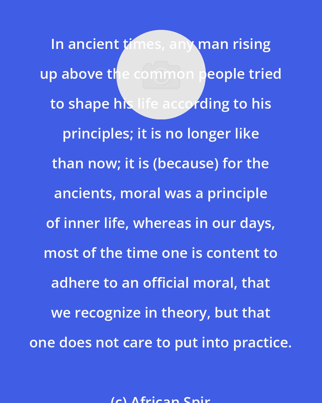 African Spir: In ancient times, any man rising up above the common people tried to shape his life according to his principles; it is no longer like than now; it is (because) for the ancients, moral was a principle of inner life, whereas in our days, most of the time one is content to adhere to an official moral, that we recognize in theory, but that one does not care to put into practice.