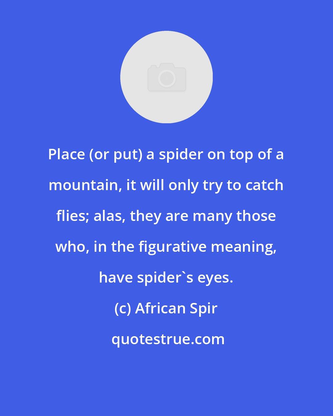 African Spir: Place (or put) a spider on top of a mountain, it will only try to catch flies; alas, they are many those who, in the figurative meaning, have spider's eyes.