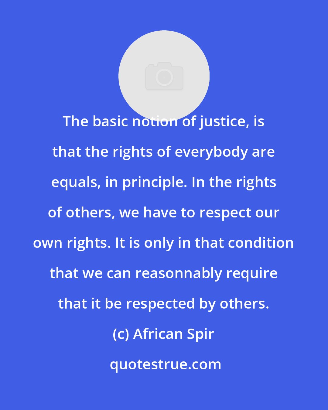 African Spir: The basic notion of justice, is that the rights of everybody are equals, in principle. In the rights of others, we have to respect our own rights. It is only in that condition that we can reasonnably require that it be respected by others.