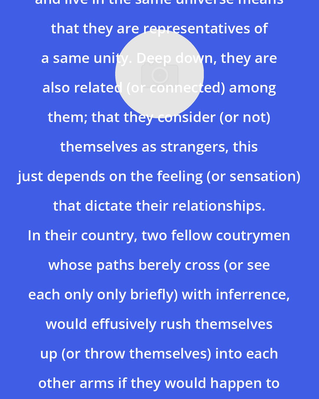 African Spir: The fact that men have a same origin and live in the same universe means that they are representatives of a same unity. Deep down, they are also related (or connected) among them; that they consider (or not) themselves as strangers, this just depends on the feeling (or sensation) that dictate their relationships. In their country, two fellow coutrymen whose paths berely cross (or see each only only briefly) with inferrence, would effusively rush themselves up (or throw themselves) into each other arms if they would happen to meet in a desert, among Cannibles.