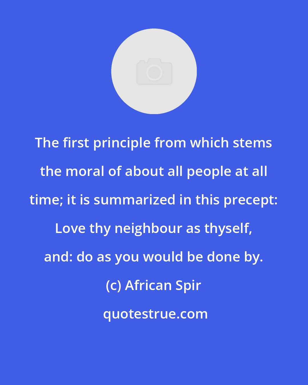 African Spir: The first principle from which stems the moral of about all people at all time; it is summarized in this precept: Love thy neighbour as thyself, and: do as you would be done by.