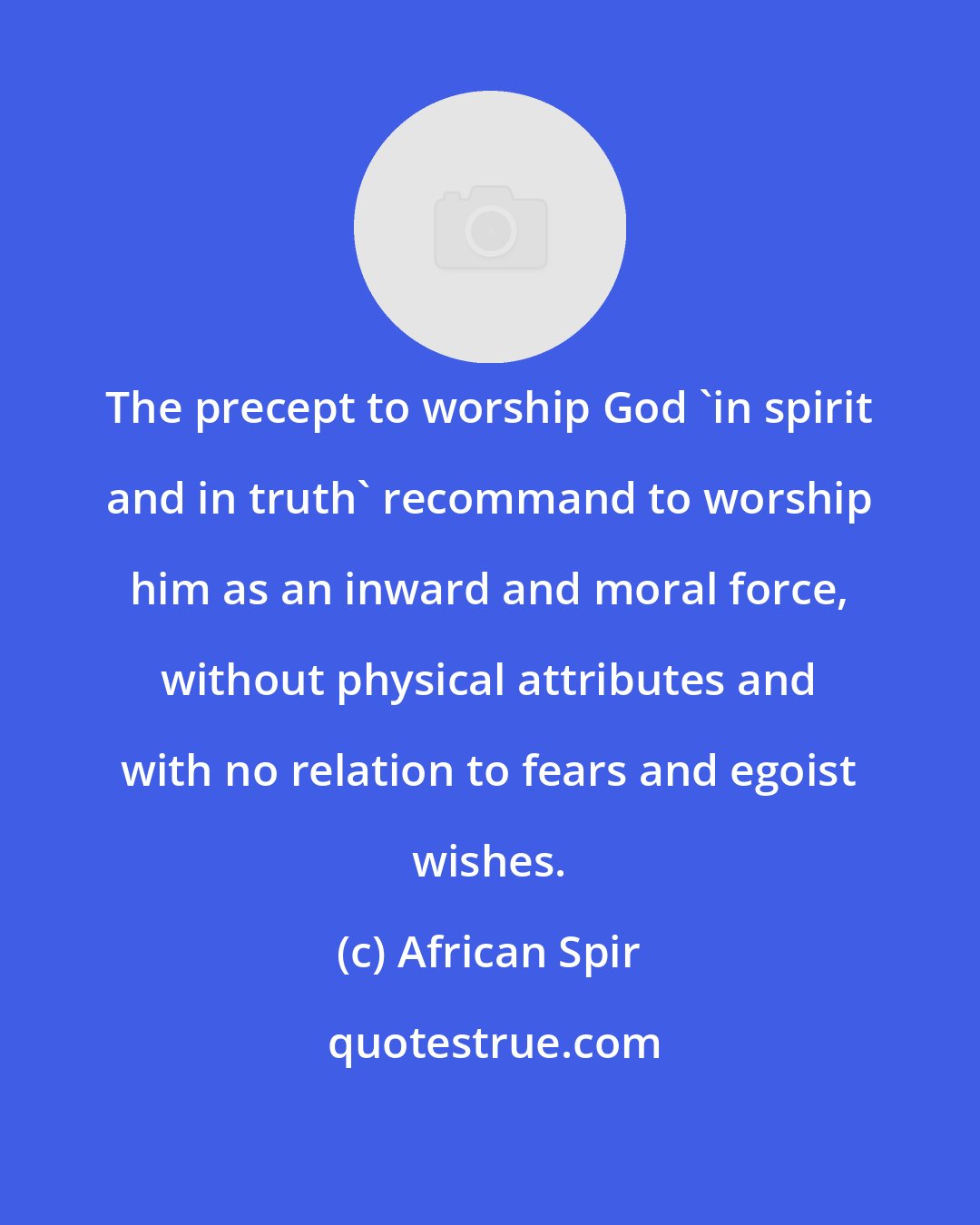 African Spir: The precept to worship God 'in spirit and in truth' recommand to worship him as an inward and moral force, without physical attributes and with no relation to fears and egoist wishes.