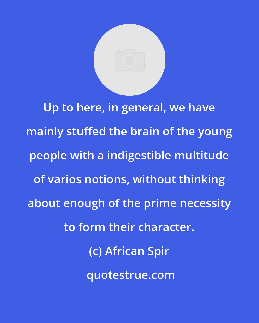 African Spir: Up to here, in general, we have mainly stuffed the brain of the young people with a indigestible multitude of varios notions, without thinking about enough of the prime necessity to form their character.