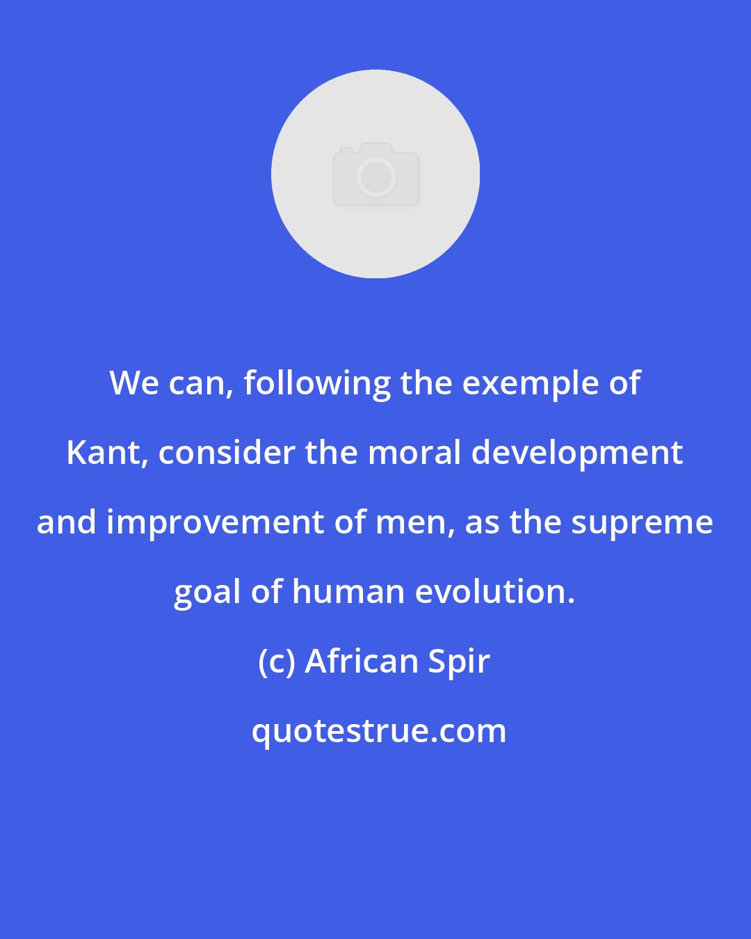 African Spir: We can, following the exemple of Kant, consider the moral development and improvement of men, as the supreme goal of human evolution.