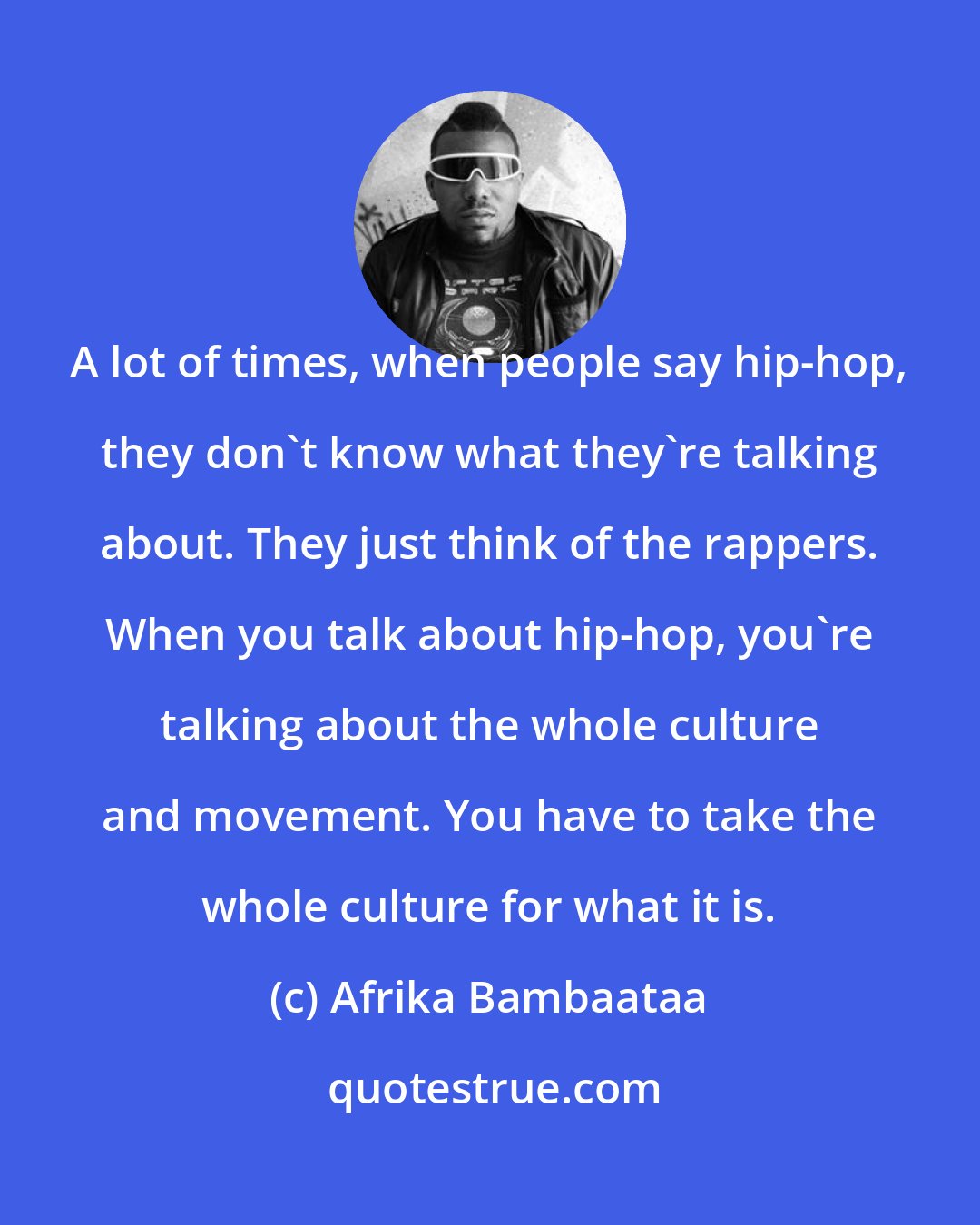 Afrika Bambaataa: A lot of times, when people say hip-hop, they don't know what they're talking about. They just think of the rappers. When you talk about hip-hop, you're talking about the whole culture and movement. You have to take the whole culture for what it is.