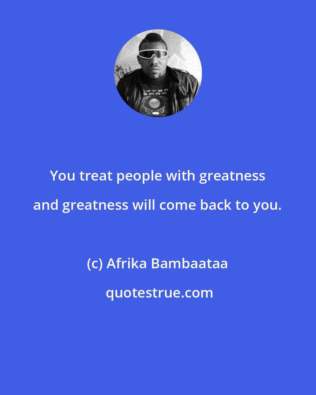 Afrika Bambaataa: You treat people with greatness and greatness will come back to you.