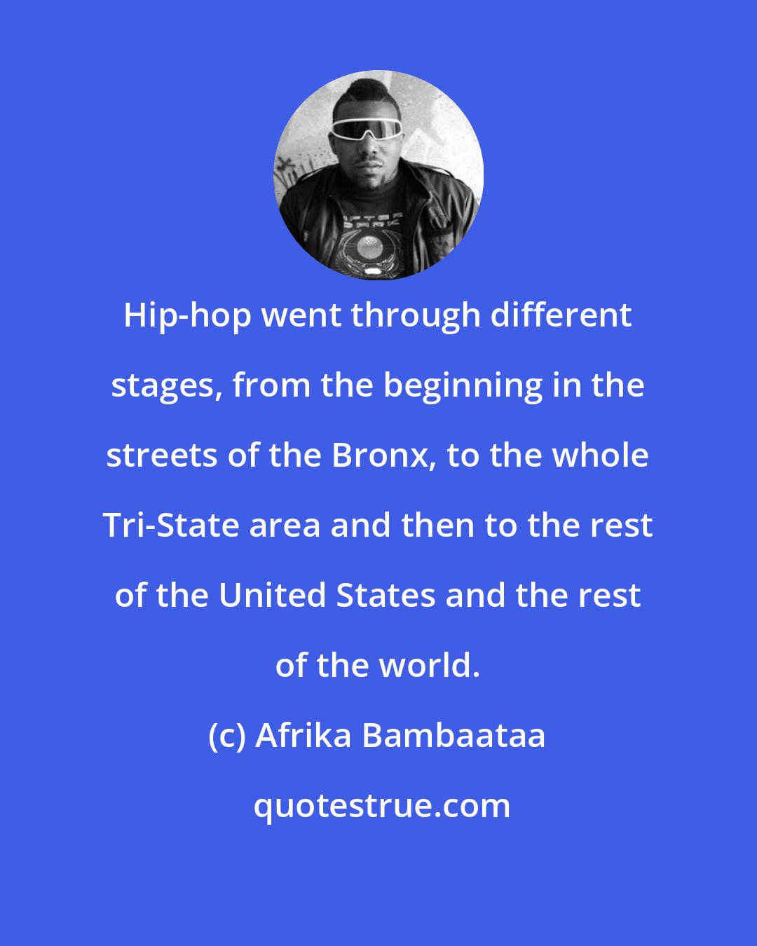 Afrika Bambaataa: Hip-hop went through different stages, from the beginning in the streets of the Bronx, to the whole Tri-State area and then to the rest of the United States and the rest of the world.