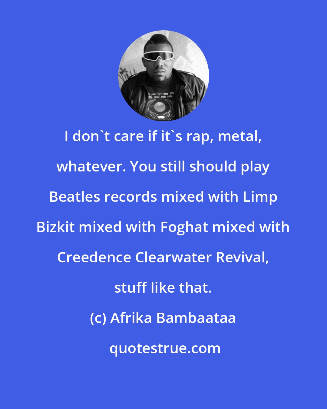 Afrika Bambaataa: I don't care if it's rap, metal, whatever. You still should play Beatles records mixed with Limp Bizkit mixed with Foghat mixed with Creedence Clearwater Revival, stuff like that.