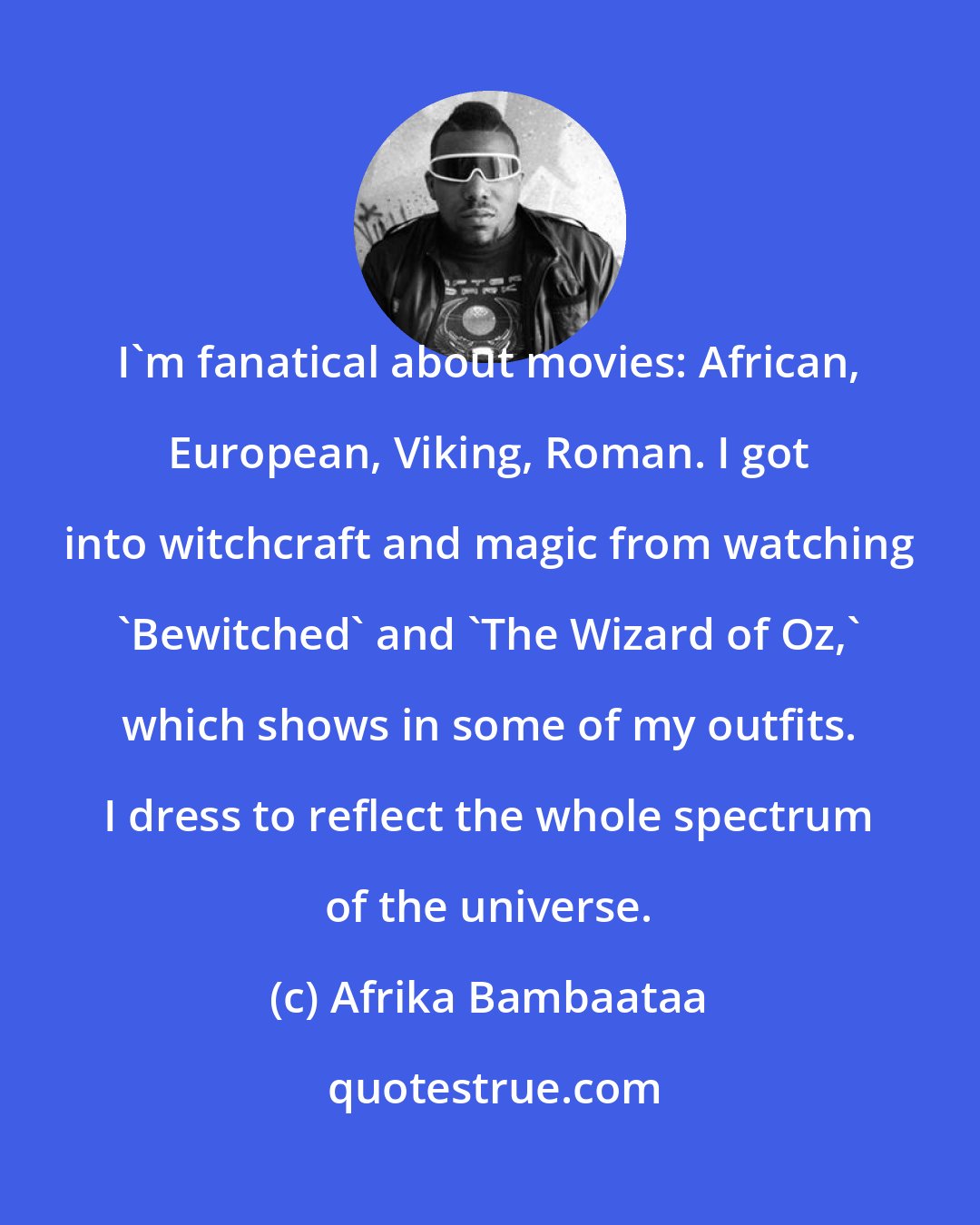 Afrika Bambaataa: I'm fanatical about movies: African, European, Viking, Roman. I got into witchcraft and magic from watching 'Bewitched' and 'The Wizard of Oz,' which shows in some of my outfits. I dress to reflect the whole spectrum of the universe.