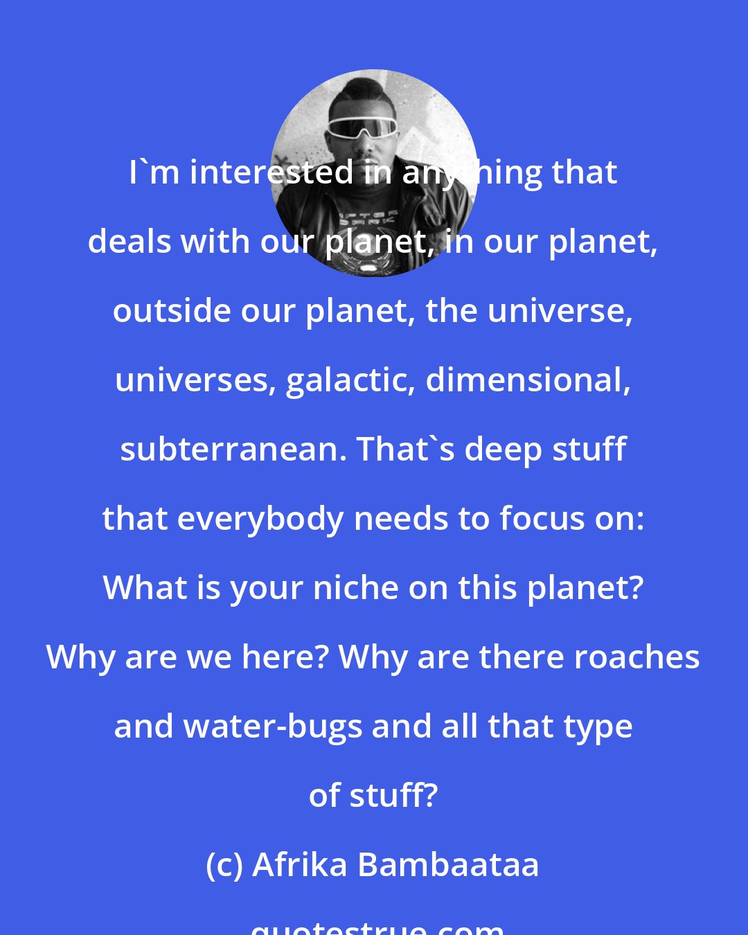 Afrika Bambaataa: I'm interested in anything that deals with our planet, in our planet, outside our planet, the universe, universes, galactic, dimensional, subterranean. That's deep stuff that everybody needs to focus on: What is your niche on this planet? Why are we here? Why are there roaches and water-bugs and all that type of stuff?