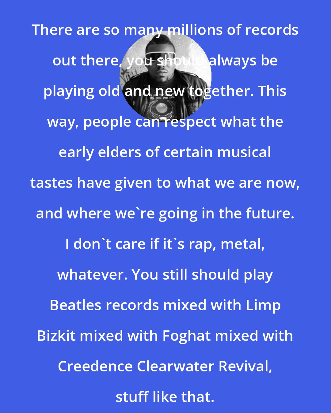 Afrika Bambaataa: There are so many millions of records out there, you should always be playing old and new together. This way, people can respect what the early elders of certain musical tastes have given to what we are now, and where we're going in the future. I don't care if it's rap, metal, whatever. You still should play Beatles records mixed with Limp Bizkit mixed with Foghat mixed with Creedence Clearwater Revival, stuff like that.