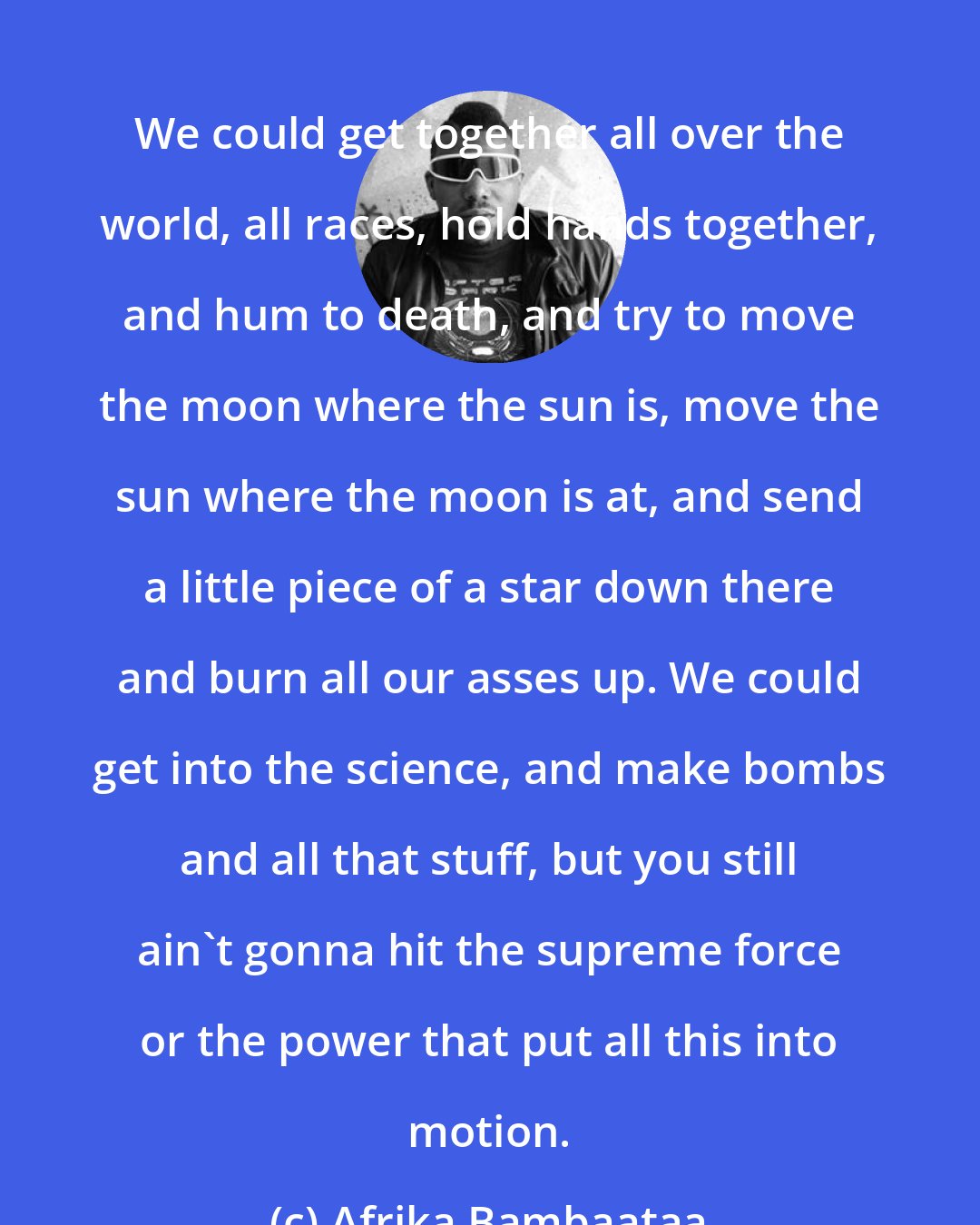 Afrika Bambaataa: We could get together all over the world, all races, hold hands together, and hum to death, and try to move the moon where the sun is, move the sun where the moon is at, and send a little piece of a star down there and burn all our asses up. We could get into the science, and make bombs and all that stuff, but you still ain't gonna hit the supreme force or the power that put all this into motion.