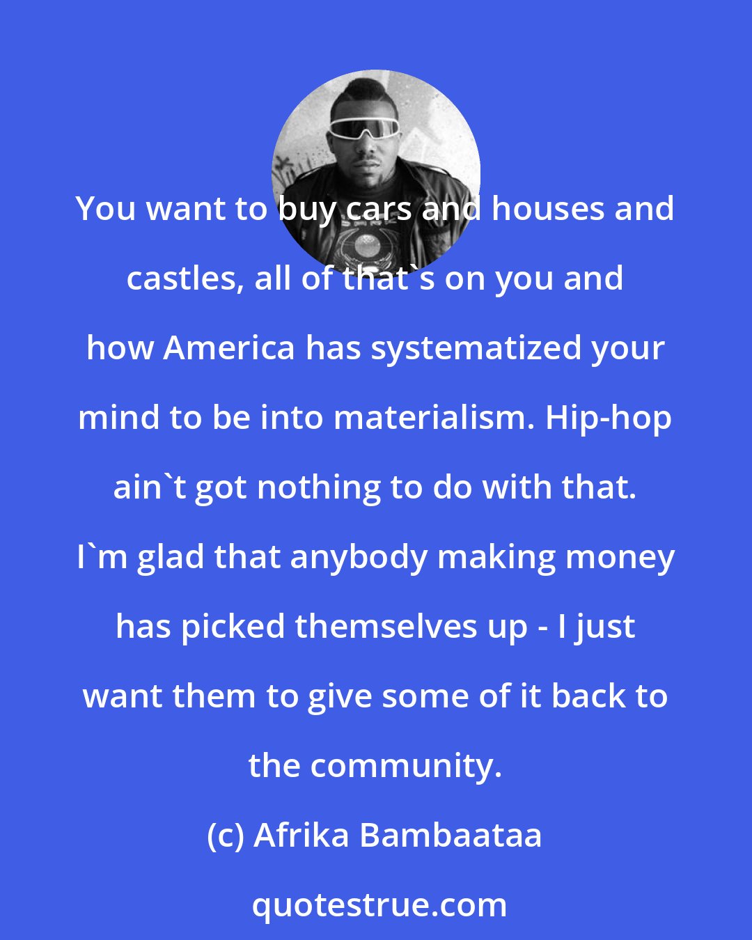 Afrika Bambaataa: You want to buy cars and houses and castles, all of that's on you and how America has systematized your mind to be into materialism. Hip-hop ain't got nothing to do with that. I'm glad that anybody making money has picked themselves up - I just want them to give some of it back to the community.