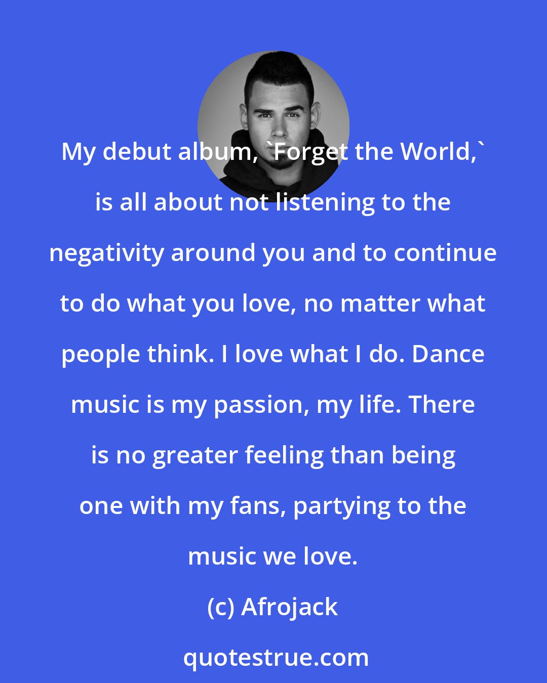 Afrojack: My debut album, 'Forget the World,' is all about not listening to the negativity around you and to continue to do what you love, no matter what people think. I love what I do. Dance music is my passion, my life. There is no greater feeling than being one with my fans, partying to the music we love.