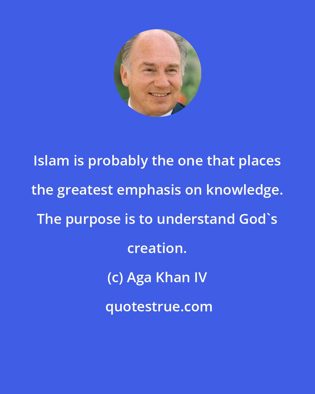 Aga Khan IV: Islam is probably the one that places the greatest emphasis on knowledge. The purpose is to understand God's creation.