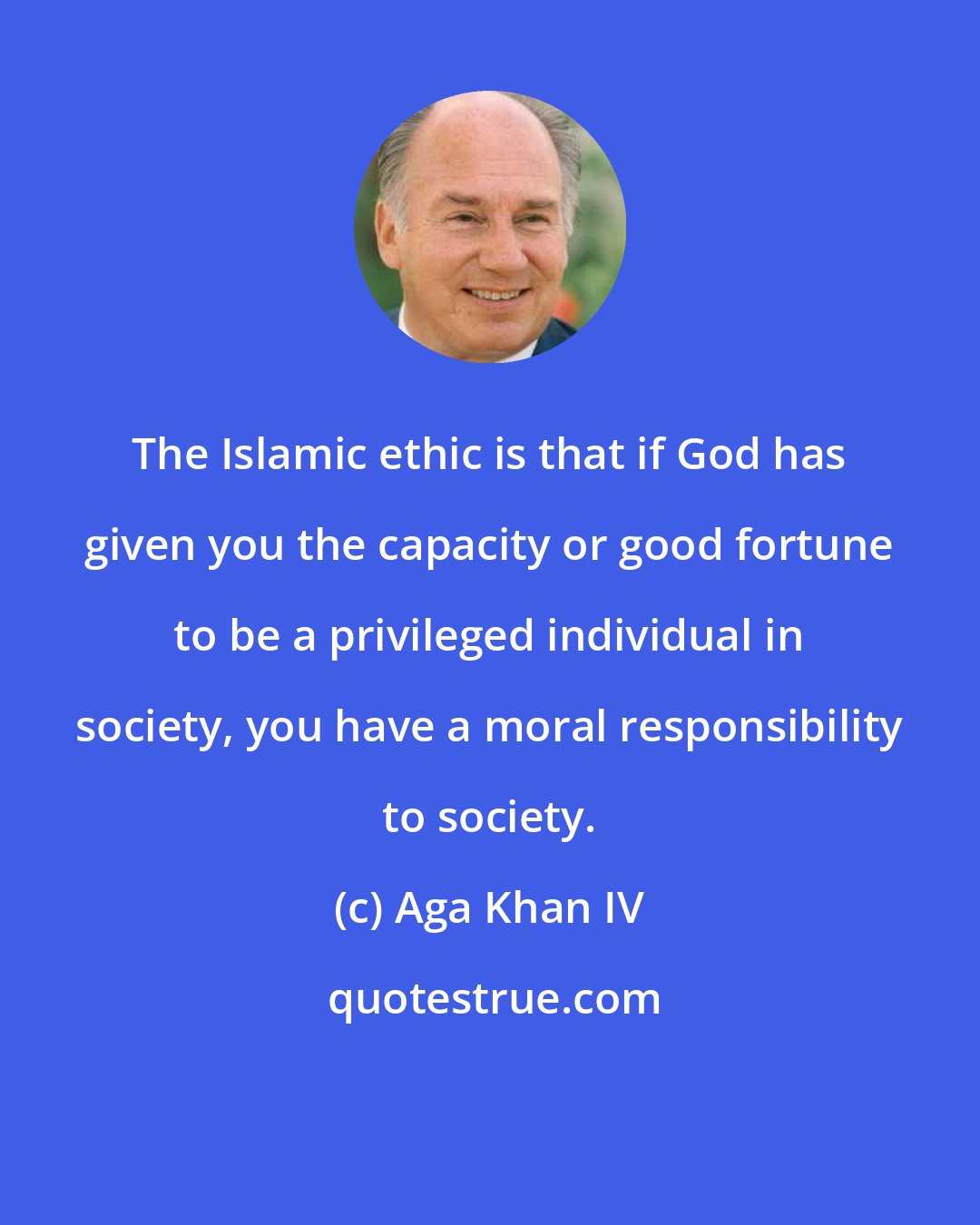 Aga Khan IV: The Islamic ethic is that if God has given you the capacity or good fortune to be a privileged individual in society, you have a moral responsibility to society.