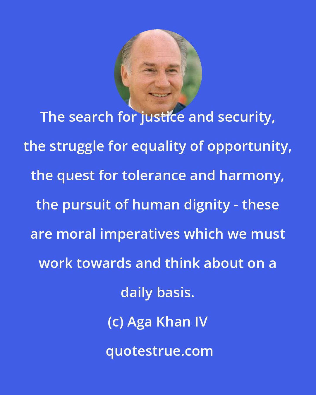 Aga Khan IV: The search for justice and security, the struggle for equality of opportunity, the quest for tolerance and harmony, the pursuit of human dignity - these are moral imperatives which we must work towards and think about on a daily basis.