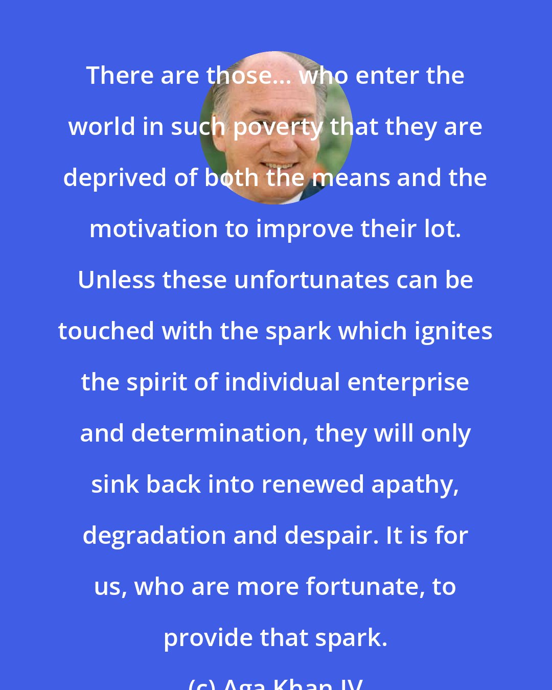 Aga Khan IV: There are those... who enter the world in such poverty that they are deprived of both the means and the motivation to improve their lot. Unless these unfortunates can be touched with the spark which ignites the spirit of individual enterprise and determination, they will only sink back into renewed apathy, degradation and despair. It is for us, who are more fortunate, to provide that spark.