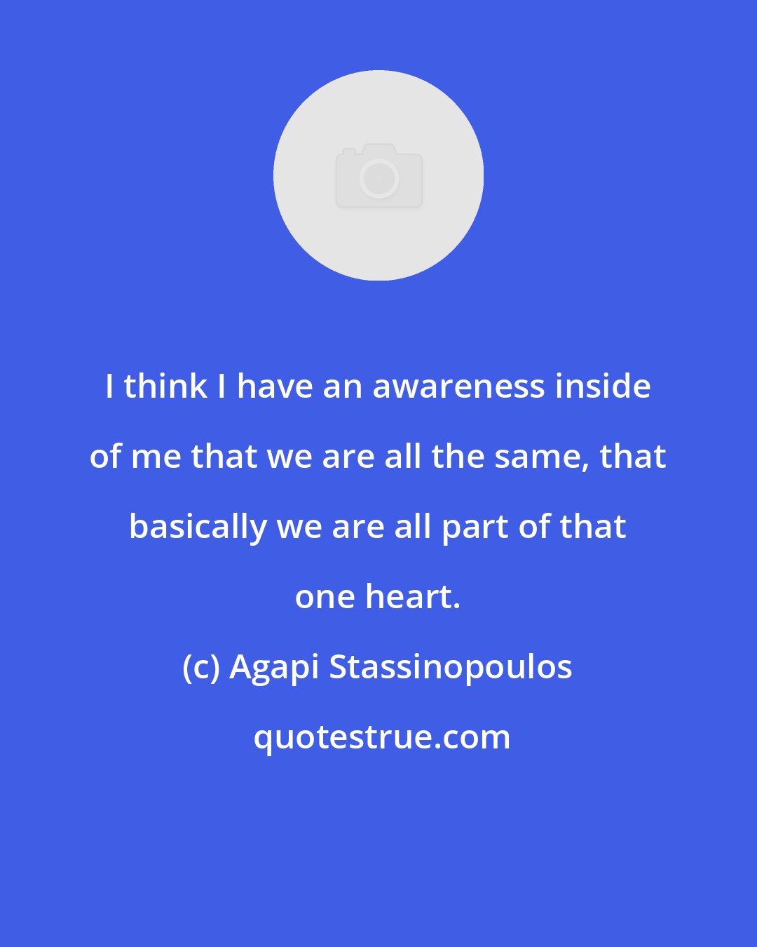 Agapi Stassinopoulos: I think I have an awareness inside of me that we are all the same, that basically we are all part of that one heart.